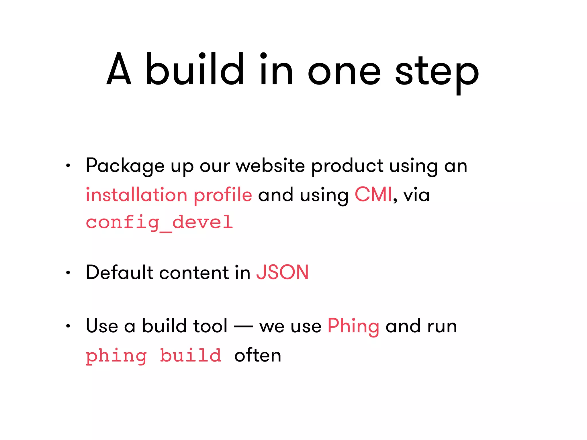A build in one step
• Package up our website product using an
installation proﬁle and using CMI, via
config_devel
• Default content in JSON
• Use a build tool — we use Phing and run  
phing build often
 