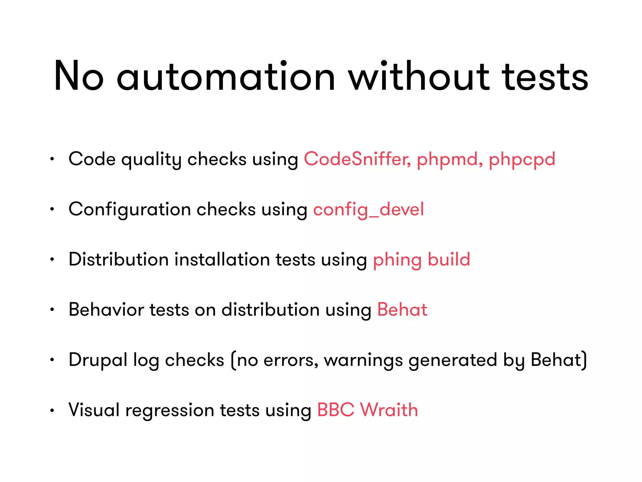 No automation without tests
• Code quality checks using CodeSniﬀer, phpmd, phpcpd
• Conﬁguration checks using conﬁg_devel
• Distribution installation tests using phing build
• Behavior tests on distribution using Behat
• Drupal log checks (no errors, warnings generated by Behat)
• Visual regression tests using BBC Wraith
 