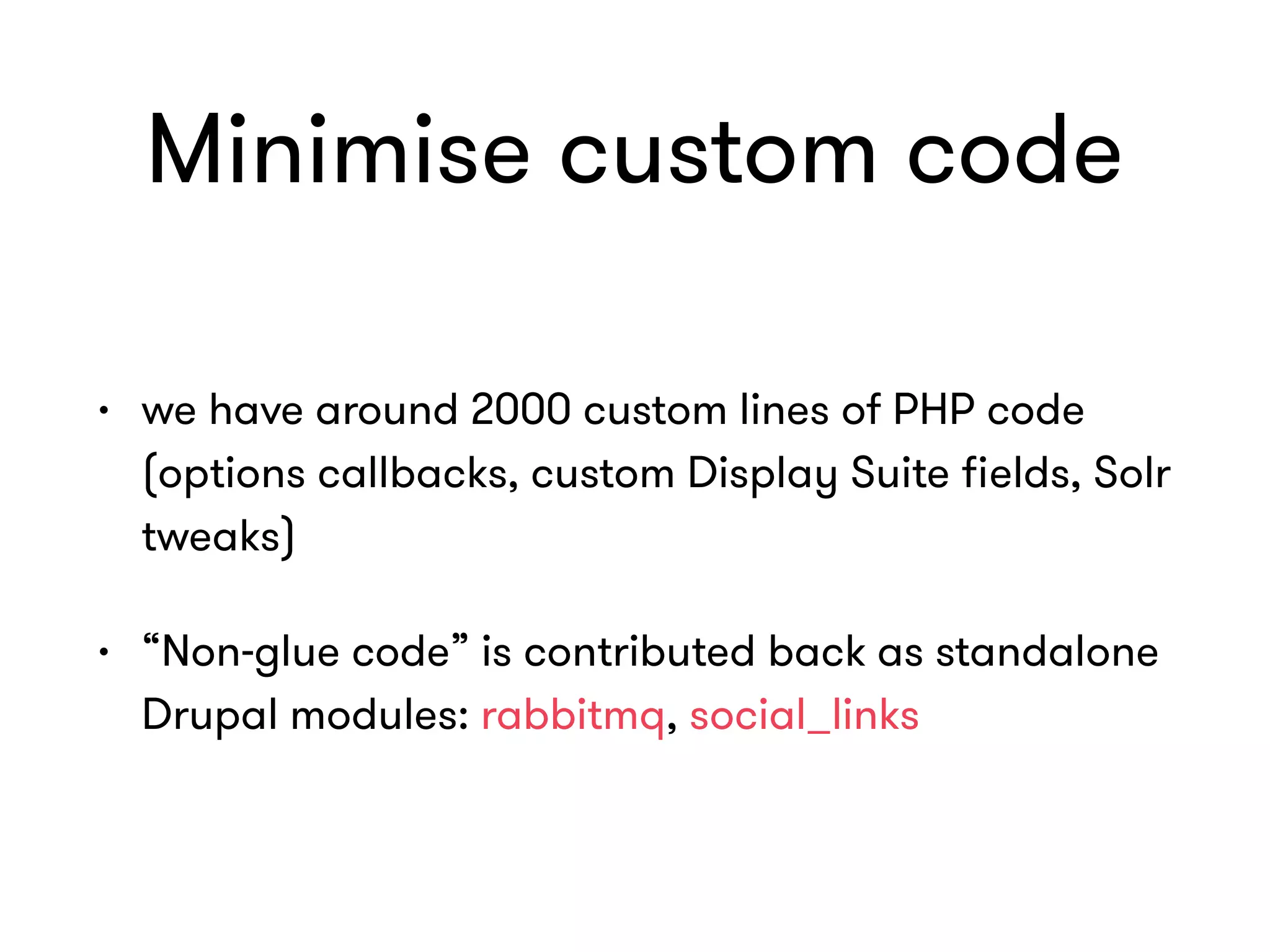 Minimise custom code
• we have around 2000 custom lines of PHP code
(options callbacks, custom Display Suite ﬁelds, Solr
tweaks)
• “Non-glue code” is contributed back as standalone
Drupal modules: rabbitmq, social_links
 