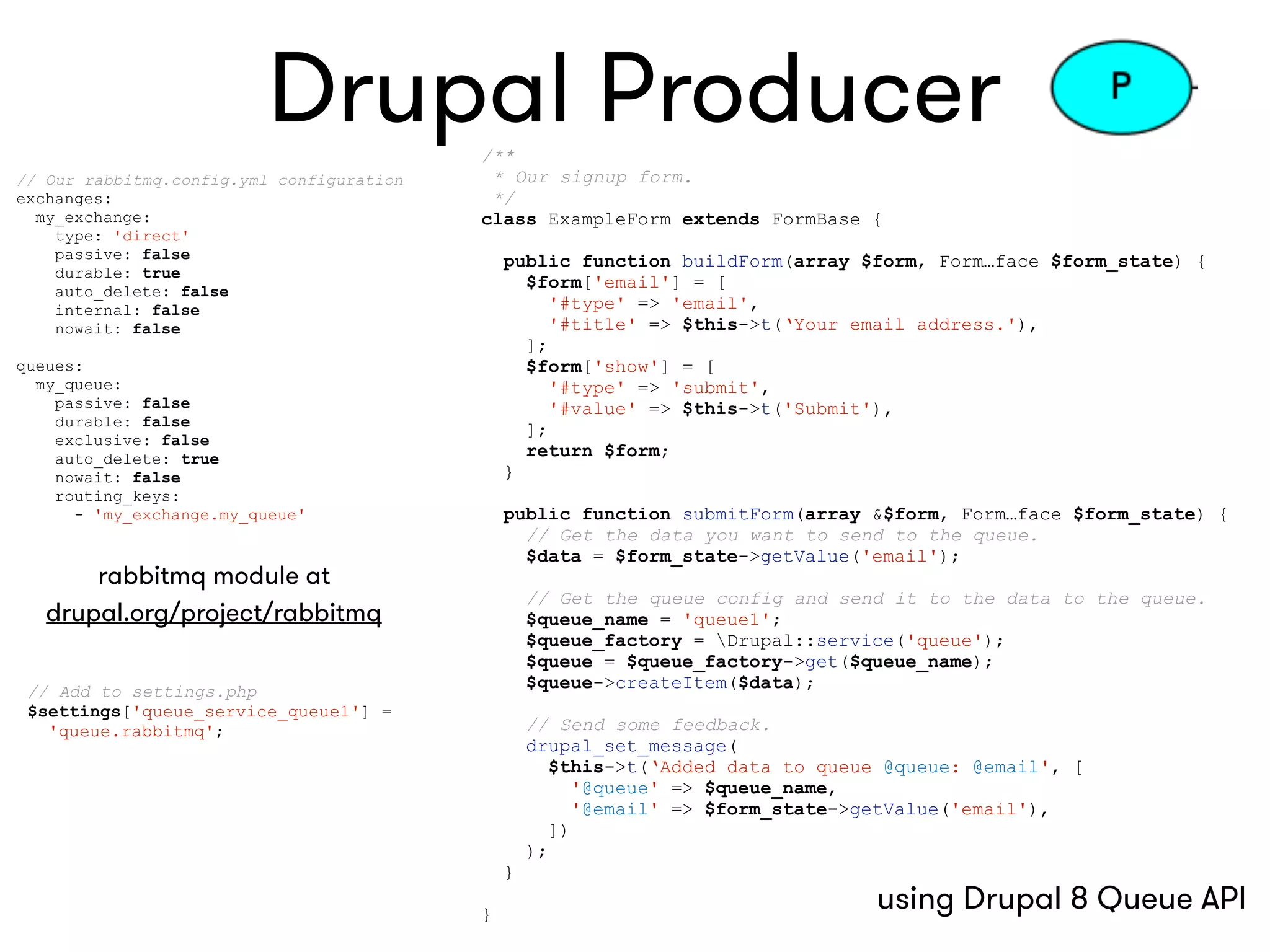 Drupal Producer/**
* Our signup form.
*/
class ExampleForm extends FormBase {
public function buildForm(array $form, Form…face $form_state) {
$form['email'] = [
'#type' => 'email',
'#title' => $this->t(‘Your email address.'),
];
$form['show'] = [
'#type' => 'submit',
'#value' => $this->t('Submit'),
];
return $form;
}
public function submitForm(array &$form, Form…face $form_state) {
// Get the data you want to send to the queue.
$data = $form_state->getValue('email');
// Get the queue config and send it to the data to the queue.
$queue_name = 'queue1';
$queue_factory = Drupal::service('queue');
$queue = $queue_factory->get($queue_name);
$queue->createItem($data);
// Send some feedback.
drupal_set_message(
$this->t(‘Added data to queue @queue: @email', [
'@queue' => $queue_name,
'@email' => $form_state->getValue('email'),
])
);
}
}
// Our rabbitmq.config.yml configuration
exchanges:
my_exchange:
type: 'direct'
passive: false
durable: true
auto_delete: false
internal: false
nowait: false
queues:
my_queue:
passive: false
durable: false
exclusive: false
auto_delete: true
nowait: false
routing_keys:
- 'my_exchange.my_queue'
// Add to settings.php
$settings['queue_service_queue1'] =  
'queue.rabbitmq';
rabbitmq module at  
drupal.org/project/rabbitmq
using Drupal 8 Queue API
 