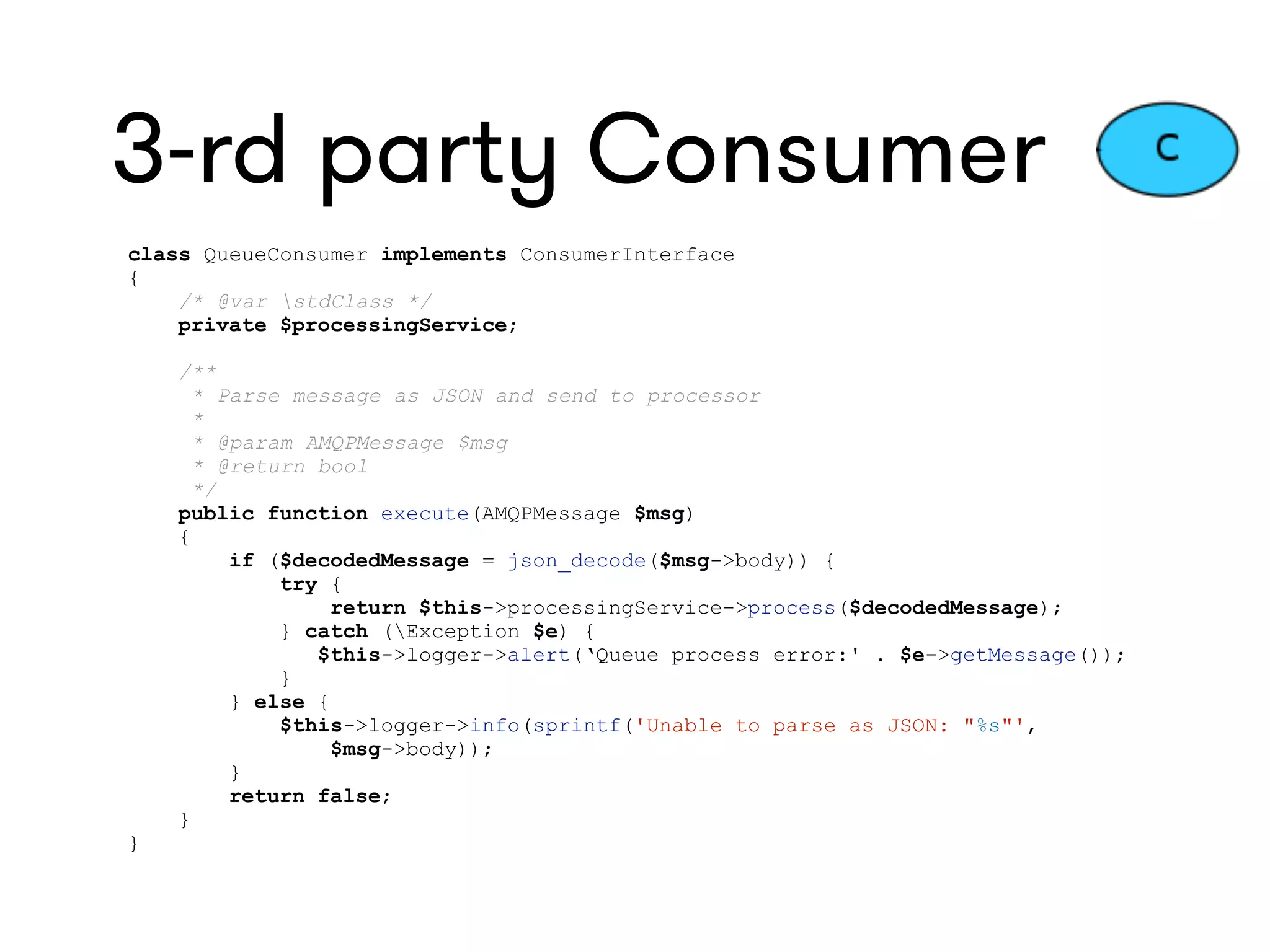 3-rd party Consumer
class QueueConsumer implements ConsumerInterface
{
/* @var stdClass */
private $processingService;
/**
* Parse message as JSON and send to processor
*
* @param AMQPMessage $msg
* @return bool
*/
public function execute(AMQPMessage $msg)
{
if ($decodedMessage = json_decode($msg->body)) {
try {
return $this->processingService->process($decodedMessage);
} catch (Exception $e) {
$this->logger->alert(‘Queue process error:' . $e->getMessage());
}
} else {
$this->logger->info(sprintf('Unable to parse as JSON: "%s"',
$msg->body));
}
return false;
}
}
 