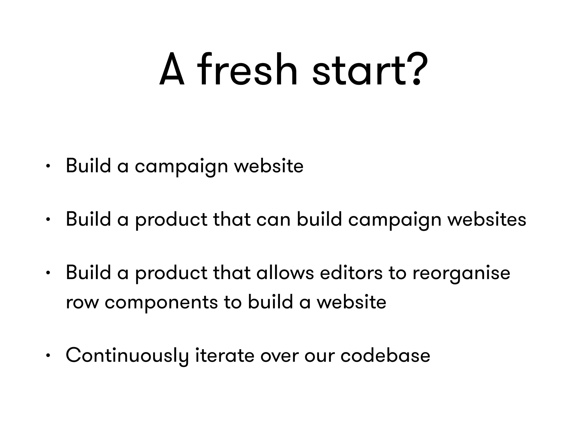 A fresh start?
• Build a campaign website
• Build a product that can build campaign websites
• Build a product that allows editors to reorganise
row components to build a website
• Continuously iterate over our codebase
 
