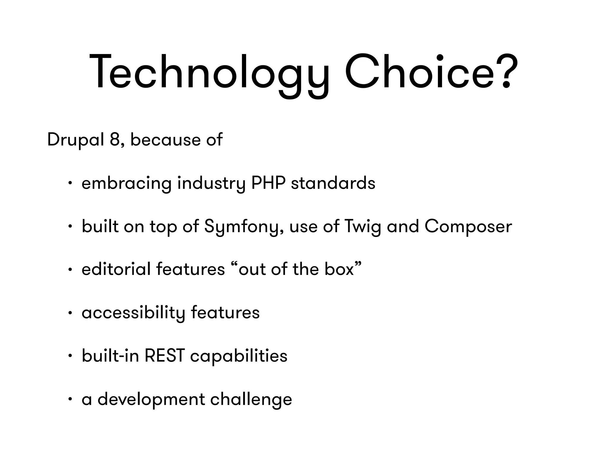 Technology Choice?
Drupal 8, because of
• embracing industry PHP standards
• built on top of Symfony, use of Twig and Composer
• editorial features “out of the box”
• accessibility features
• built-in REST capabilities
• a development challenge
 