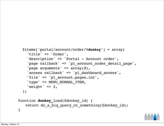 $items['portal/account/order/%donkey'] = array(
                       'title' => 'Order',
                       'description' => 'Portal - Account order',
                       'page callback' => 'p1_account_order_detail_page',
                       'page arguments' => array(3),
                       'access callback' => 'p1_dashboard_access',
                       'file' => 'p1_account.pages.inc',
                       'type' => MENU_NORMAL_ITEM,
                       'weight' => 2,
                     );

                 function donkey_load($donkey_id) {
                 ! return do_a_big_query_or_something($donkey_id);
                 }


Monday, 4 March 13
 