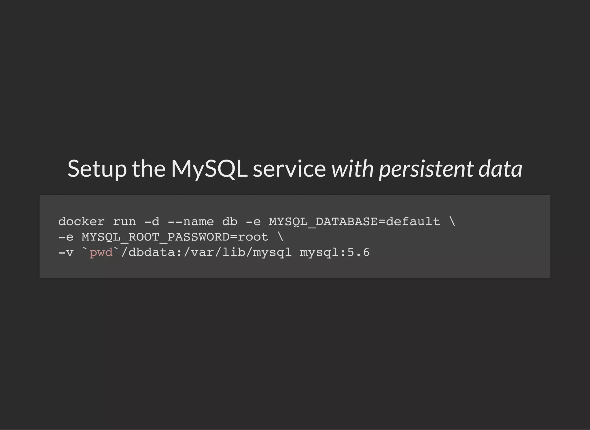 Setup the MySQL service with persistent data
docker run -d --name db -e MYSQL_DATABASE=default 
-e MYSQL_ROOT_PASSWORD=root 
-v `pwd`/dbdata:/var/lib/mysql mysql:5.6
 