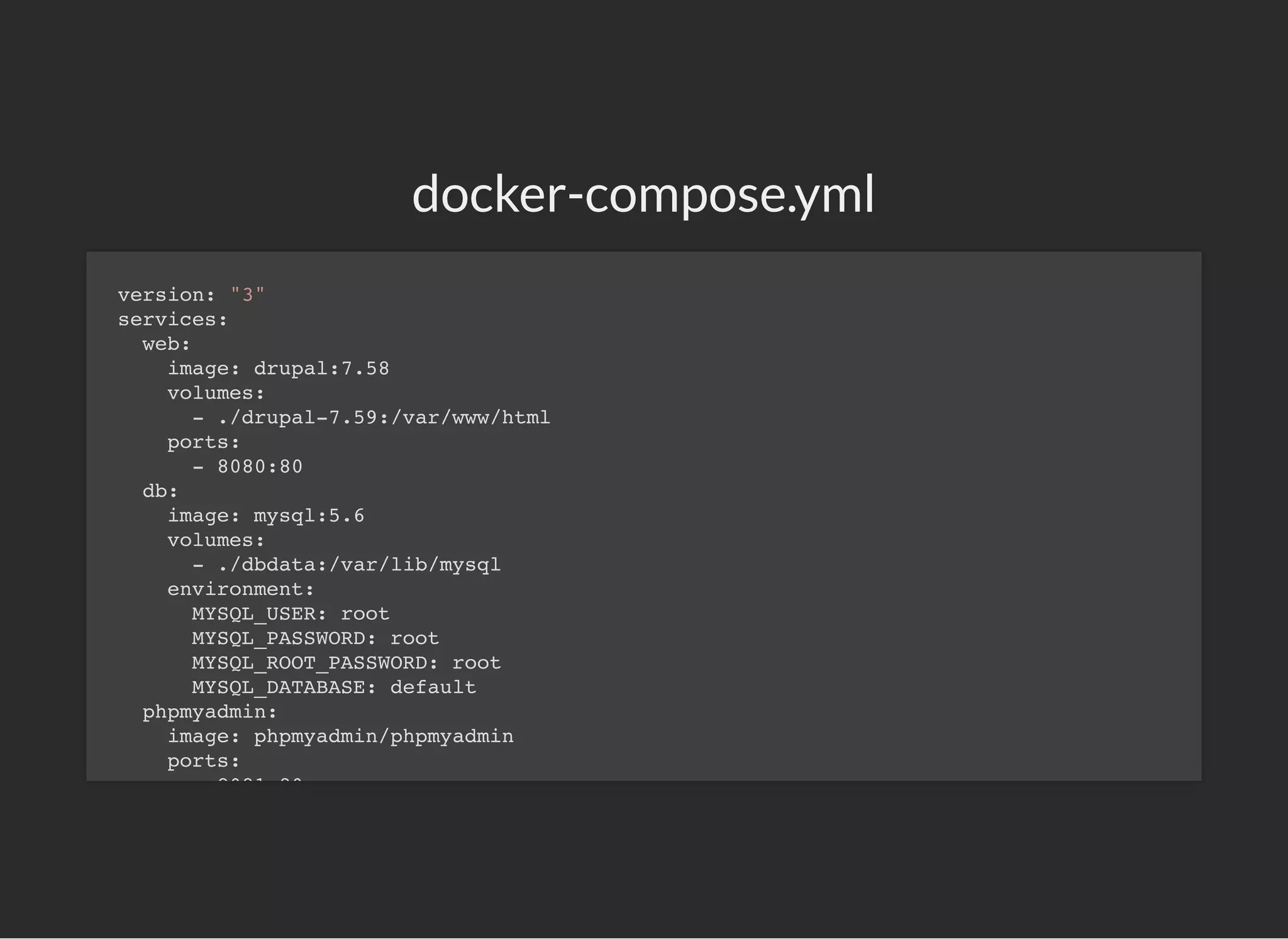 docker-compose.yml
version: "3"
services:
web:
image: drupal:7.58
volumes:
- ./drupal-7.59:/var/www/html
ports:
- 8080:80
db:
image: mysql:5.6
volumes:
- ./dbdata:/var/lib/mysql
environment:
MYSQL_USER: root
MYSQL_PASSWORD: root
MYSQL_ROOT_PASSWORD: root
MYSQL_DATABASE: default
phpmyadmin:
image: phpmyadmin/phpmyadmin
ports:
8081 80
 