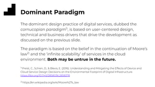 Dominant Paradigm
The dominant design practice of digital services, dubbed the
cornucopian paradigm1)
, is based on user-centered design,
technical and business drivers that drive the development as
discussed on the previous slide.
The paradigm is based on the belief in the continuation of Moore’s
law2)
and the ‘inﬁnite scalability’ of services in the cloud
environment. Both may be untrue in the future.
1)
Preist, C., Schien, D., & Blevis, E. (2016). Understanding and Mitigating the Effects of Device and
Cloud Service Design Decisions on the Environmental Footprint of Digital Infrastructure.
https://doi.org/10.1145/2858036.2858378
2)
https://en.wikipedia.org/wiki/Moore%27s_law
 