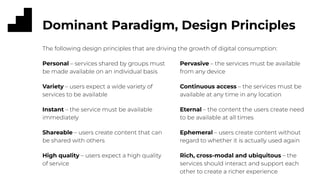 Dominant Paradigm, Design Principles
Pervasive – the services must be available
from any device
Continuous access – the services must be
available at any time in any location
Eternal – the content the users create need
to be available at all times
Ephemeral – users create content without
regard to whether it is actually used again
Rich, cross-modal and ubiquitous – the
services should interact and support each
other to create a richer experience
Personal – services shared by groups must
be made available on an individual basis
Variety – users expect a wide variety of
services to be available
Instant – the service must be available
immediately
Shareable – users create content that can
be shared with others
High quality – users expect a high quality
of service
The following design principles that are driving the growth of digital consumption:
 
