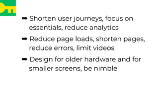 ➡ Shorten user journeys, focus on
essentials, reduce analytics
➡ Reduce page loads, shorten pages,
reduce errors, limit videos
➡ Design for older hardware and for
smaller screens, be nimble
 