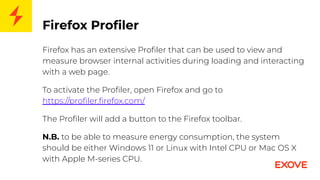 Firefox Proﬁler
Firefox has an extensive Proﬁler that can be used to view and
measure browser internal activities during loading and interacting
with a web page.
To activate the Proﬁler, open Firefox and go to
https://proﬁler.ﬁrefox.com/
The Proﬁler will add a button to the Firefox toolbar.
N.B. to be able to measure energy consumption, the system
should be either Windows 11 or Linux with Intel CPU or Mac OS X
with Apple M-series CPU.
 