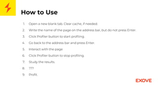 How to Use
1. Open a new blank tab. Clear cache, if needed.
2. Write the name of the page on the address bar, but do not press Enter.
3. Click Proﬁler button to start proﬁling.
4. Go back to the address bar and press Enter.
5. Interact with the page
6. Click Proﬁler button to stop proﬁling.
7. Study the results.
8. ???
9. Proﬁt.
 