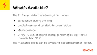 What’s Available?
The Proﬁler provides the following information:
● Screenshots during proﬁling
● Loaded assets and bandwidth consumption
● Memory usage
● CPU/GPU utilisation and energy consumption (per Firefox
thread in Mac OS X)
The measured proﬁle can be saved and loaded to another Proﬁler.
 