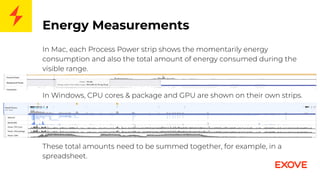 Energy Measurements
In Mac, each Process Power strip shows the momentarily energy
consumption and also the total amount of energy consumed during the
visible range.
In Windows, CPU cores & package and GPU are shown on their own strips.
These total amounts need to be summed together, for example, in a
spreadsheet.
 