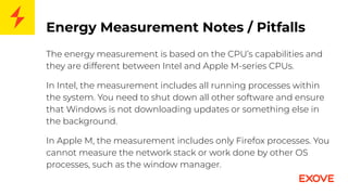 Energy Measurement Notes / Pitfalls
The energy measurement is based on the CPU’s capabilities and
they are different between Intel and Apple M-series CPUs.
In Intel, the measurement includes all running processes within
the system. You need to shut down all other software and ensure
that Windows is not downloading updates or something else in
the background.
In Apple M, the measurement includes only Firefox processes. You
cannot measure the network stack or work done by other OS
processes, such as the window manager.
 