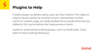 Plugins to Help
Install a plugin to delete cache, such as Clear Cache. This helps to
reduce issues related to cached content. Remember to clear
cache on a blank page, as newly loaded items would otherwise be
added to the cache before the measurement starts.
Install an automated scrolling plugin, such as FoxScroller, if you
want to test scrolling behaviour.
 