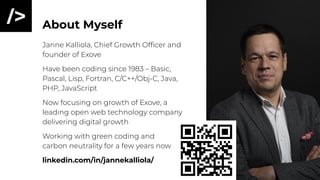 About Myself
Janne Kalliola, Chief Growth Ofﬁcer and
founder of Exove
Have been coding since 1983 – Basic,
Pascal, Lisp, Fortran, C/C++/Obj-C, Java,
PHP, JavaScript
Now focusing on growth of Exove, a
leading open web technology company
delivering digital growth
Working with green coding and
carbon neutrality for a few years now
linkedin.com/in/jannekalliola/
 