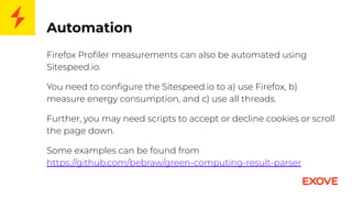 Automation
Firefox Proﬁler measurements can also be automated using
Sitespeed.io.
You need to conﬁgure the Sitespeed.io to a) use Firefox, b)
measure energy consumption, and c) use all threads.
Further, you may need scripts to accept or decline cookies or scroll
the page down.
Some examples can be found from
https://github.com/bebraw/green-computing-result-parser
 