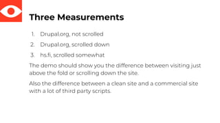 Three Measurements
1. Drupal.org, not scrolled
2. Drupal.org, scrolled down
3. hs.ﬁ, scrolled somewhat
The demo should show you the difference between visiting just
above the fold or scrolling down the site.
Also the difference between a clean site and a commercial site
with a lot of third party scripts.
 