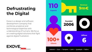 Revenue
9m€
110
Experts
Ofﬁces
6
Founded
2006
100+
Clients
Defrustrating
the Digital
Exove is a design and software
development company that
combines analytical and
technological expertise with
understanding of humans. We focus
on creating digital solutions that ﬁght
against digital frustration.
Helsinki + Oulu + Tampere + Lahti + Jyväskylä + Tallinn
 