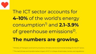 The ICT sector accounts for
4–10% of the world's energy
consumption1)
and 2.1–3.9%
of greenhouse emissions2)
.
The numbers are growing.
1)
Ministry of Transport and Communications: Climate and environmental strategy for the ICT sector.
2)
The real climate and transformative impact of ICT: A critique of estimates, trends, and regulations
 