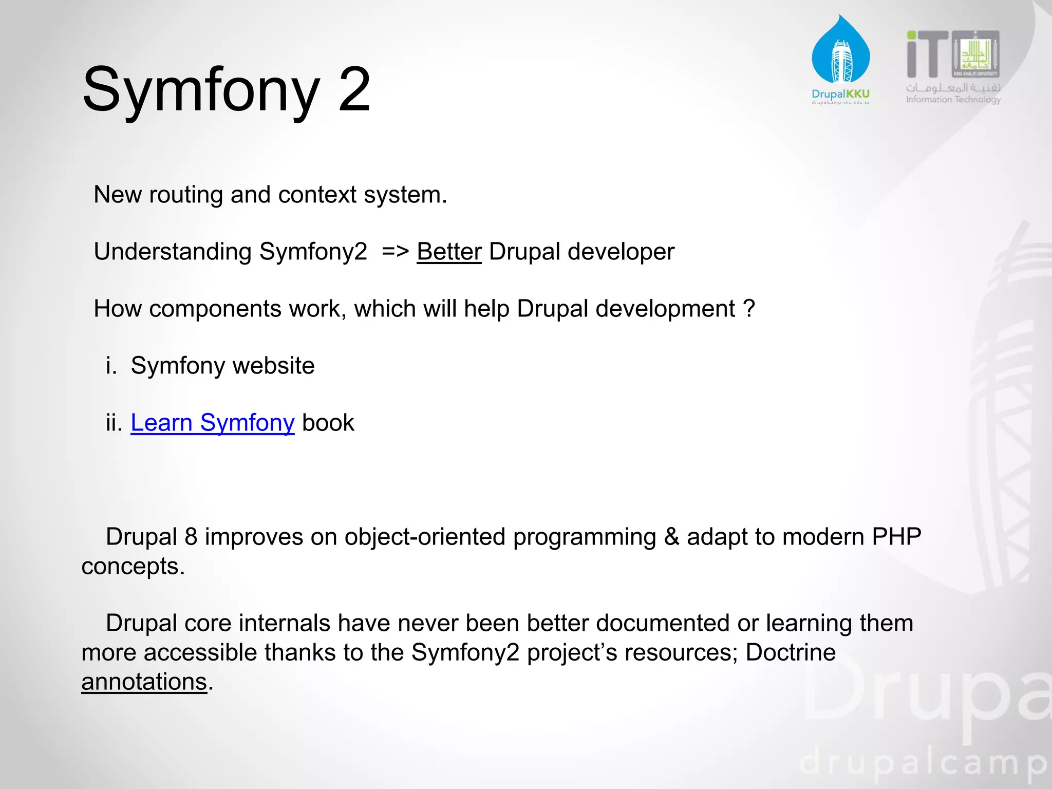 Symfony 2
New routing and context system.
Understanding Symfony2 => Better Drupal developer
How components work, which will help Drupal development ?
i. Symfony website
ii. Learn Symfony book
Drupal 8 improves on object-oriented programming & adapt to modern PHP
concepts.
Drupal core internals have never been better documented or learning them
more accessible thanks to the Symfony2 project’s resources; Doctrine
annotations.
 
