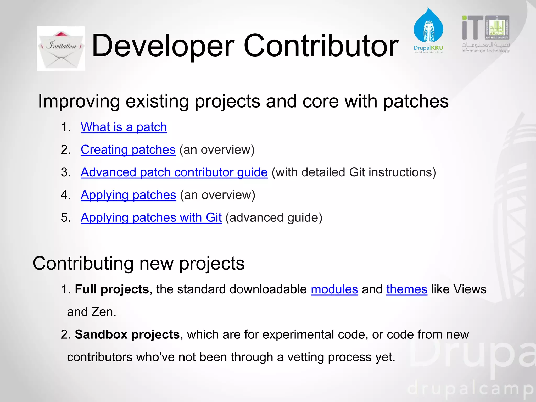 Developer Contributor
Improving existing projects and core with patches
1. What is a patch
2. Creating patches (an overview)
3. Advanced patch contributor guide (with detailed Git instructions)
4. Applying patches (an overview)
5. Applying patches with Git (advanced guide)
Contributing new projects
1. Full projects, the standard downloadable modules and themes like Views
and Zen.
2. Sandbox projects, which are for experimental code, or code from new
contributors who've not been through a vetting process yet.
 