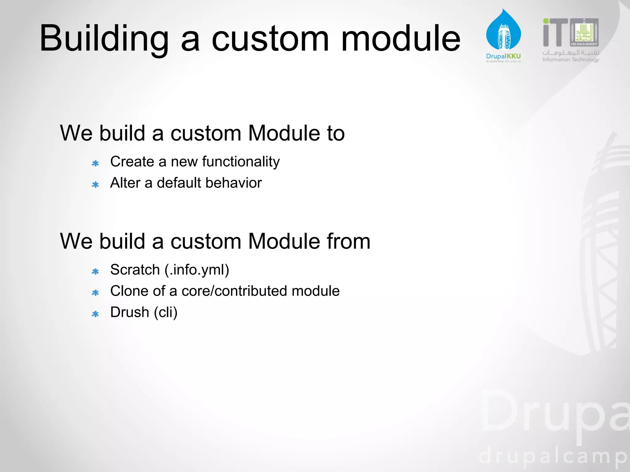 Building a custom module
We build a custom Module to
Create a new functionality
Alter a default behavior
We build a custom Module from
Scratch (.info.yml)
Clone of a core/contributed module
Drush (cli)
 