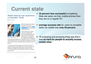 Current state
              35 percent less successful completing
              Web site tasks via their mobile phones than
              they are on a regular PC

              average success rate for users to complete
              tasks via mobile was only 59 percent.



              “A surprising and annoying thing was that it
              was so hard for people to actually access
              mobile sites,”




         10
 