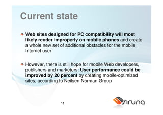 Current state
 Web sites designed for PC compatibility will most
 likely render improperly on mobile phones and create
 a whole new set of additional obstacles for the mobile
 Internet user.

 However, there is still hope for mobile Web developers,
 publishers and marketers: User performance could be
 improved by 20 percent by creating mobile-optimized
 sites, according to Neilsen Norman Group



                 11
 