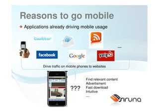 Reasons to go mobile
Applications already driving mobile usage



                                                             ....




         Drive traffic on mobile phones to websites


                                     Find relevant content
                                     Advertisment
                           ???       Fast download
                                     Intuitive
                                     ....
                   12
 