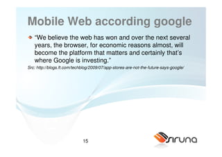 Mobile Web according google
   “We believe the web has won and over the next several
   years, the browser, for economic reasons almost, will
   become the platform that matters and certainly that’s
   where Google is investing.”
Src: http://blogs.ft.com/techblog/2009/07/app-stores-are-not-the-future-says-google/




                             15
 
