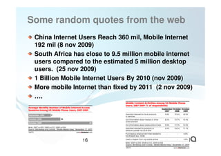 Some random quotes from the web
 China Internet Users Reach 360 mil, Mobile Internet
 192 mil (8 nov 2009)
 South Africa has close to 9.5 million mobile internet
 users compared to the estimated 5 million desktop
 users. (25 nov 2009)
 1 Billion Mobile Internet Users By 2010 (nov 2009)
 More mobile Internet than fixed by 2011 (2 nov 2009)
 ….




                 16
 
