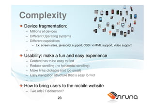 Complexity
 Device fragmentation:
 − Millions of devices
 − Different Operating systems
 − Different capabilities
      • Ex: screen sizes, javascript support, CSS / xHTML support, video support
 − ...
 Usability: make a fun and easy experience
 −   Content has to be easy to find
 −   Reduce scrolling (no horizontal scrolling)
 −   Make links clickable (not too small)
 −   Easy navigation structure that is easy to find
 −   ...
 How to bring users to the mobile website
 − Two urls? Redirection?

                        23
 