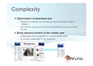Complexity
 Optimization of download size
  − Network connections are not always optimal (between 50kb/s –
    1,8Mbit/s
  − Don’t let the user wait, don’t let him download content that he will
    not use
 Bring relevant content to the mobile user
  − Understand what he will look for (think and plan well!!)
  − Is not easy (especially for the customer)




                     24
 