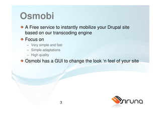 Osmobi
A Free service to instantly mobilize your Drupal site
based on our transcoding engine
Focus on
 − Very simple and fast
 − Simple adaptations
 − High quality
Osmobi has a GUI to change the look ‘n feel of your site




                     3
 