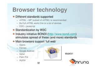 Browser technology
 Different standards supported
 − xHTML – MP (subset of xHTML) is recommended
 − But full xHTML works fine on a lot of devices
 − CSS + javascript
 Standardization by W3C
 Industry initiative BONDI (http://www.bondi.com)
 stimulates spread of these (and more) standards
 Main browsers support ‘full web’
 −   Opera
 −   Fennec
 −   Google Android
 −   Safari                                   WebKit!!
 −   Palm Pré
 −   skyfire
                      32
 