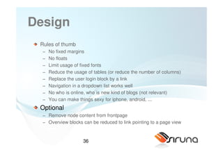 Design
 Rules of thumb
  −   No fixed margins
  −   No floats
  −   Limit usage of fixed fonts
  −   Reduce the usage of tables (or reduce the number of columns)
  −   Replace the user login block by a link
  −   Navigation in a dropdown list works well
  −   No who is online, who is new kind of blogs (not relevant)
  −   You can make things sexy for iphone, android, ...
 Optional
  − Remove node content from frontpage
  − Overview blocks can be reduced to link pointing to a page view


                     36
 