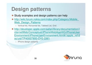 Design patterns
 Study examples and design patterns can help
 http://wiki.forum.nokia.com/index.php/Category:Mobile_
 Web_Design_Patterns
 − Vertical list, Horizontal list, Tabbed List, Grid
 http://developer.apple.com/safari/library/documentation/I
 nternetWeb/Conceptual/iPhoneWebAppHIG/iPhoneUser
 Environment/iPhoneUserEnvironment.html#//apple_ref/d
 oc/uid/TP40007900-CH3-SW1
 − iPhone design patterns




                        38
 