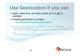 Use Geolocation if you can
   Again, make sure you have a back up if no gps is
   available
   Including geolocation is simple:
    − http://code.google.com/p/geo-location-javascript/

//determine if the handset has client side geo location capabilities
   if(geo_position_js.init()){
      geo_position_js.getCurrentPosition(success_callback,error_callback);
   }
   else{
      alert("Functionality not available");
   }




                         43
 