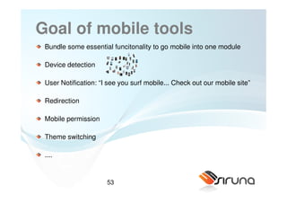 Goal of mobile tools
 Bundle some essential funcitonality to go mobile into one module

 Device detection

 User Notification: “I see you surf mobile... Check out our mobile site”

 Redirection

 Mobile permission

 Theme switching

 ....


                      53
 