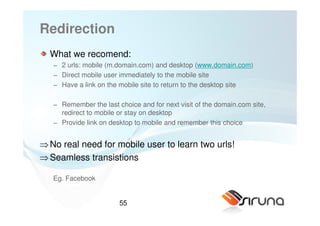 Redirection
  What we recomend:
   − 2 urls: mobile (m.domain.com) and desktop (www.domain.com)
   − Direct mobile user immediately to the mobile site
   − Have a link on the mobile site to return to the desktop site

   − Remember the last choice and for next visit of the domain.com site,
     redirect to mobile or stay on desktop
   − Provide link on desktop to mobile and remember this choice


⇒ No real need for mobile user to learn two urls!
⇒ Seamless transistions

   Eg. Facebook


                        55
 