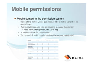 Mobile permissions
 Mobile context in the permission system
  − Roles of the mobile visitor gets replaced by a mobile variant of his
    normal roles
  − Administrator can use role permissions to toggle functionality
      • Node Acces, Menu per role, etc ... Can help
  − = Mobile context for permissions
  − Very powerfull tool to toggle functionality on your mobile site!




                     56
 