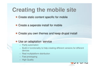 Creating the mobile site
  Create static content specific for mobile

  Create a seperate install for mobile

  Create you own themes and keep drupal install

  Use an adaptation service
  − Partly automation
  − Build in functionality to help creating different versions for different
    devices
  − Real multiplatform distribution
  − Fast prototyping
  − High Quality
 