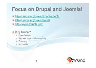 Focus on Drupal and Joomla!
 http://drupal.org/project/mobile_tools
 http://drupal.org/project/wurfl
 http://www.osmobi.com

 Why Drupal?
 −   Open Source
 −   Big, well organized community
 −   Emerging
 −   No mobile




                       6
 