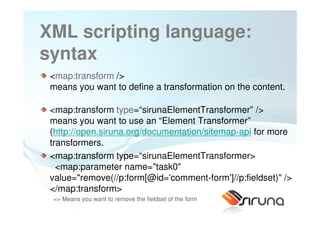 XML scripting language:
syntax
 <map:transform />
 means you want to define a transformation on the content.

 <map:transform type=“sirunaElementTransformer” />
 means you want to use an “Element Transformer”
 (http://open.siruna.org/documentation/sitemap-api for more
 transformers.
 <map:transform type=“sirunaElementTransformer>
   <map:parameter name="task0"
 value="remove(//p:form[@id='comment-form']//p:fieldset)" />
 </map:transform>
 => Means you want to remove the fieldset of the form
 