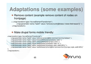 Adaptations (some examples)
         Remove content (example remove content of nodes on
         frontpage)
     < <map:transform type="sirunaElementTransformer">
          <map:parameter name="task0" value="remove(//p:div[@class='views-field-teaser'])" />
     </map:transform>


         Make drupal forms mobile friendly:
<map:transform type="sirunaElementTransformer">
    <map:parameter name="task0" value="remove(//p:form[@id='comment-form']//p:fieldset)" />
    <map:parameter name="task1" value="removeAttribute(//p:textarea, cols)" />
    <map:parameter name="task2" value="removeAttribute(//p:input, size)" />
    <map:parameter name="task3" value="setAttribute(//p:textarea, rows, 3)" />
    <map:parameter name="task4" value="setAttribute(//p:textarea, style, width:90%)" />
    <map:parameter name="task5" value="setAttribute(//p:form[@id='comment-form']//p:input, style, width:90%)"
/>
</map:transform>



                                      65
 