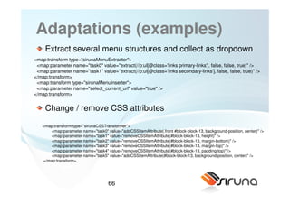 Adaptations (examples)
     Extract several menu structures and collect as dropdown
<map:transform type="sirunaMenuExtractor">
 <map:parameter name="task0" value="extract(//p:ul[@class='links primary-links'], false, false, true)" />
 <map:parameter name="task1" value="extract(//p:ul[@class='links secondary-links'], false, false, true)" />
</map:transform>
 <map:transform type="sirunaMenuInserter">
 <map:parameter name="select_current_url" value="true" />
</map:transform>


     Change / remove CSS attributes

   <map:transform type="sirunaCSSTransformer">
      <map:parameter name="task0" value="addCSSItemAttribute(.front #block-block-13, background-position, center)" />
      <map:parameter name="task1" value="removeCSSItemAttribute(#block-block-13, height)" />
      <map:parameter name="task2" value="removeCSSItemAttribute(#block-block-13, margin-bottom)" />
      <map:parameter name="task3" value="removeCSSItemAttribute(#block-block-13, margin-top)" />
      <map:parameter name="task4" value="removeCSSItemAttribute(#block-block-13, padding-top)" />
      <map:parameter name="task5" value="addCSSItemAttribute(#block-block-13, background-position, center)" />
   </map:transform>




                                    66
 