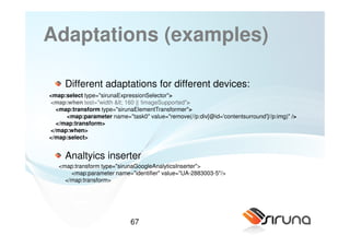 Adaptations (examples)

     Different adaptations for different devices:
<map:select type="sirunaExpressionSelector">
<map:when test="width < 160 || !imageSupported">
  <map:transform type="sirunaElementTransformer">
     <map:parameter name="task0" value="remove(//p:div[@id='contentsurround']//p:img)" />
  </map:transform>
</map:when>
</map:select>


     Analtyics inserter
   <map:transform type="sirunaGoogleAnalyticsInserter">
       <map:parameter name="identifier" value="UA-2883003-5"/>
     </map:transform>




                             67
 