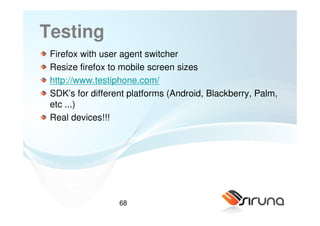 Testing
 Firefox with user agent switcher
 Resize firefox to mobile screen sizes
 http://www.testiphone.com/
 SDK’s for different platforms (Android, Blackberry, Palm,
 etc ...)
 Real devices!!!




                  68
 