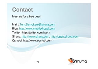 Contact
Meet us for a free beer!

Mail : Tom.Deryckere@siruna.com
Blog: http://www.mobiledrupal.com
Twitter: http://twitter.com/twom
Siruna: http://www.siruna.com, http://open.siruna.com
Osmobi: http://www.osmobi.com




                    71
 